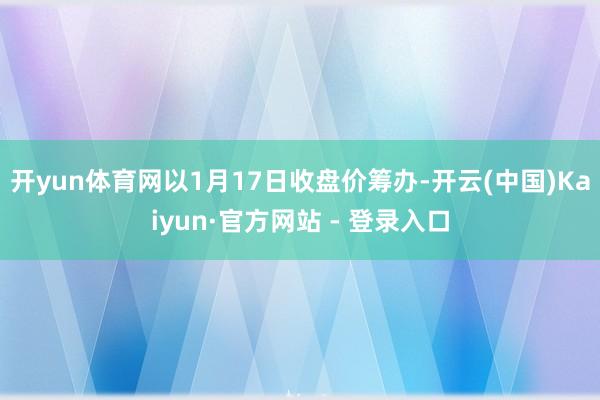 开yun体育网以1月17日收盘价筹办-开云(中国)Kaiyun·官方网站 - 登录入口