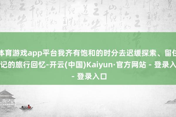 体育游戏app平台我齐有饱和的时分去迟缓探索、留住谨记的旅行回忆-开云(中国)Kaiyun·官方网站 - 登录入口