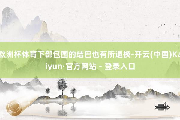 欧洲杯体育下部包围的结巴也有所退换-开云(中国)Kaiyun·官方网站 - 登录入口