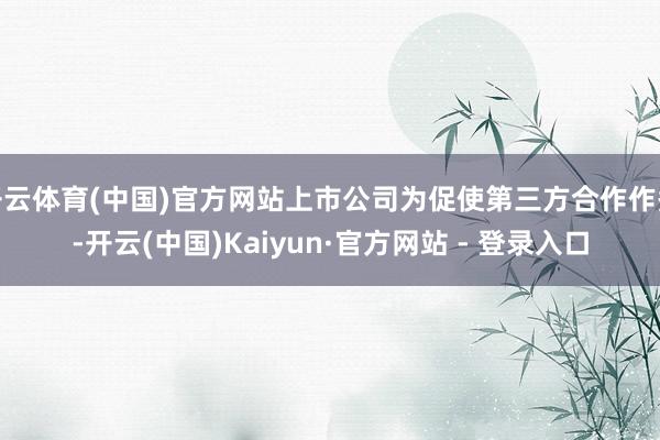 开云体育(中国)官方网站上市公司为促使第三方合作作秀-开云(中国)Kaiyun·官方网站 - 登录入口
