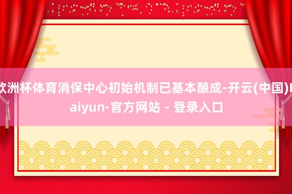 欧洲杯体育消保中心初始机制已基本酿成-开云(中国)Kaiyun·官方网站 - 登录入口