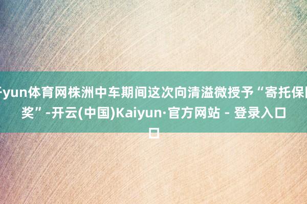 开yun体育网株洲中车期间这次向清溢微授予“寄托保险奖”-开云(中国)Kaiyun·官方网站 - 登录入口