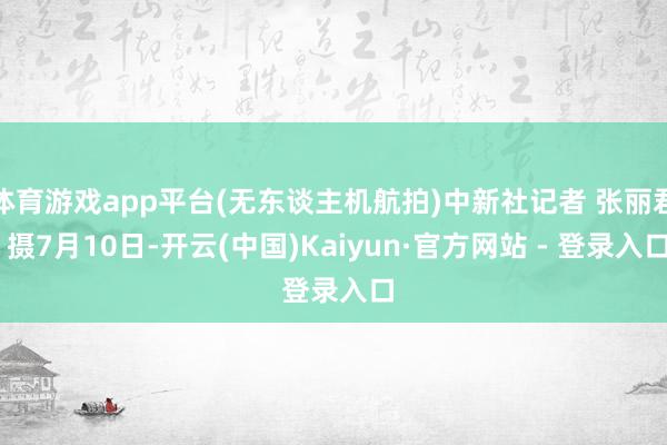 体育游戏app平台(无东谈主机航拍)中新社记者 张丽君 摄7月10日-开云(中国)Kaiyun·官方网站 - 登录入口