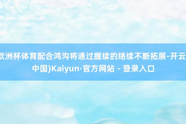 欧洲杯体育配合鸿沟将通过握续的络续不断拓展-开云(中国)Kaiyun·官方网站 - 登录入口
