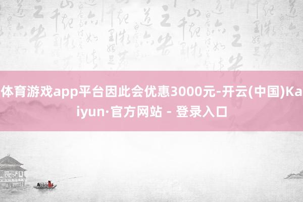 体育游戏app平台因此会优惠3000元-开云(中国)Kaiyun·官方网站 - 登录入口