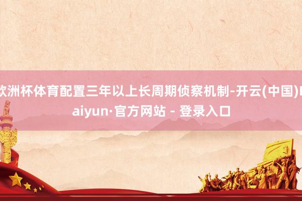 欧洲杯体育配置三年以上长周期侦察机制-开云(中国)Kaiyun·官方网站 - 登录入口
