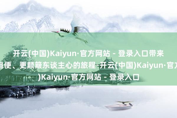 开云(中国)Kaiyun·官方网站 - 登录入口带来一段更弘大、更自便、更颠簸东谈主心的旅程-开云(中国)Kaiyun·官方网站 - 登录入口