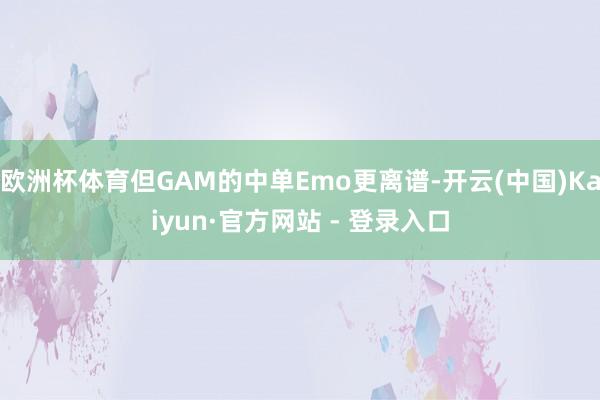 欧洲杯体育但GAM的中单Emo更离谱-开云(中国)Kaiyun·官方网站 - 登录入口