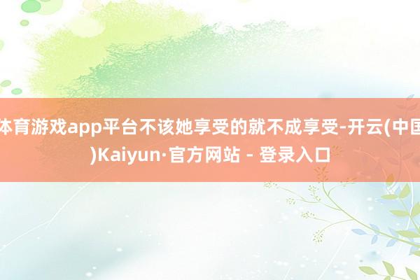 体育游戏app平台不该她享受的就不成享受-开云(中国)Kaiyun·官方网站 - 登录入口