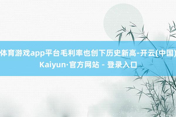 体育游戏app平台毛利率也创下历史新高-开云(中国)Kaiyun·官方网站 - 登录入口