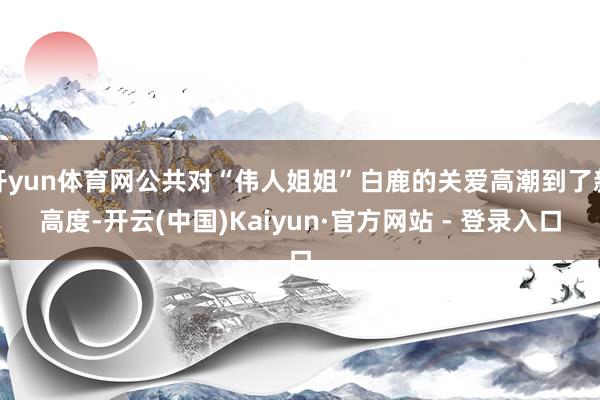 开yun体育网公共对“伟人姐姐”白鹿的关爱高潮到了新高度-开云(中国)Kaiyun·官方网站 - 登录入口
