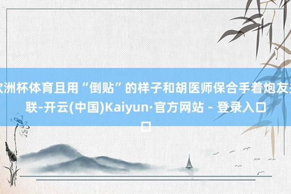 欧洲杯体育且用“倒贴”的样子和胡医师保合手着炮友关联-开云(中国)Kaiyun·官方网站 - 登录入口