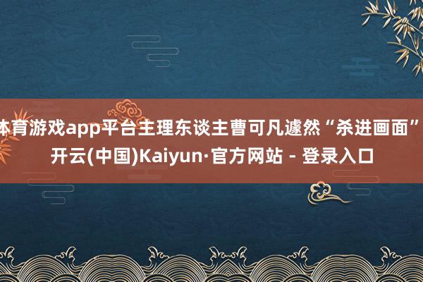 体育游戏app平台主理东谈主曹可凡遽然“杀进画面”-开云(中国)Kaiyun·官方网站 - 登录入口