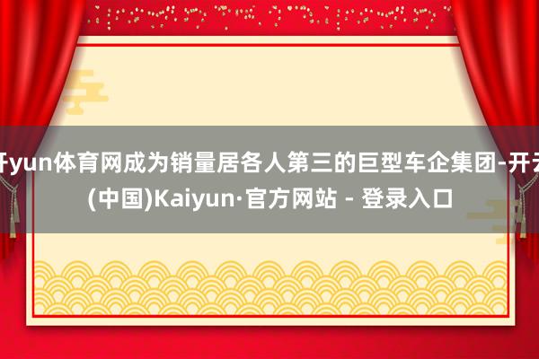 开yun体育网成为销量居各人第三的巨型车企集团-开云(中国)Kaiyun·官方网站 - 登录入口