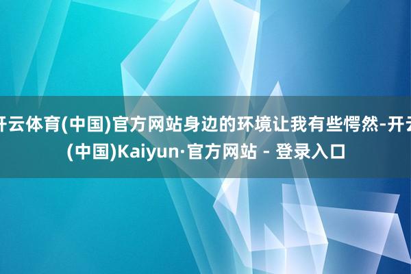 开云体育(中国)官方网站身边的环境让我有些愕然-开云(中国)Kaiyun·官方网站 - 登录入口