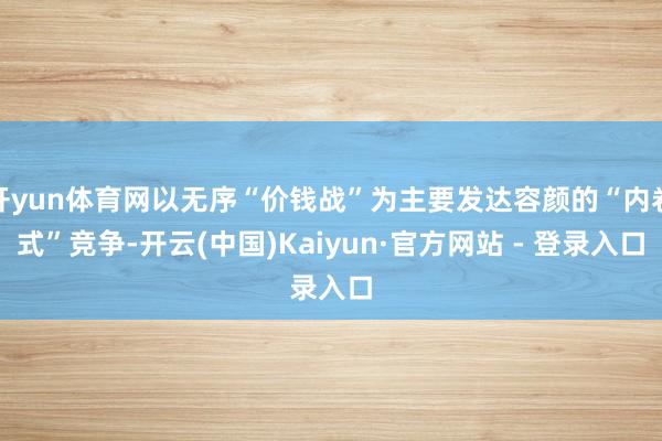 开yun体育网以无序“价钱战”为主要发达容颜的“内卷式”竞争-开云(中国)Kaiyun·官方网站 - 登录入口