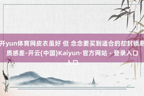 开yun体育网皮衣虽好 但 念念要买到适合的却封锁易质感差-开云(中国)Kaiyun·官方网站 - 登录入口