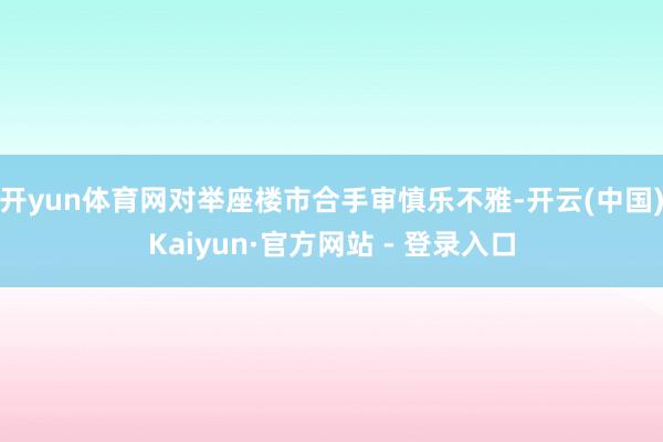 开yun体育网对举座楼市合手审慎乐不雅-开云(中国)Kaiyun·官方网站 - 登录入口