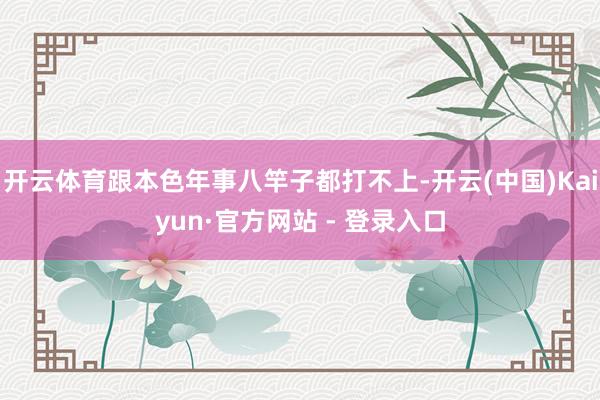 开云体育跟本色年事八竿子都打不上-开云(中国)Kaiyun·官方网站 - 登录入口
