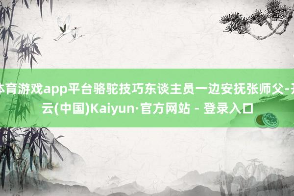 体育游戏app平台骆驼技巧东谈主员一边安抚张师父-开云(中国)Kaiyun·官方网站 - 登录入口