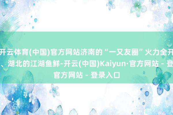 开云体育(中国)官方网站济南的“一又友圈”火力全开！安徽、湖北的江湖鱼鲜-开云(中国)Kaiyun·官方网站 - 登录入口