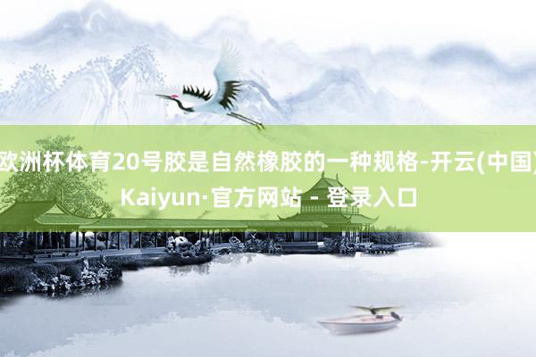 欧洲杯体育20号胶是自然橡胶的一种规格-开云(中国)Kaiyun·官方网站 - 登录入口