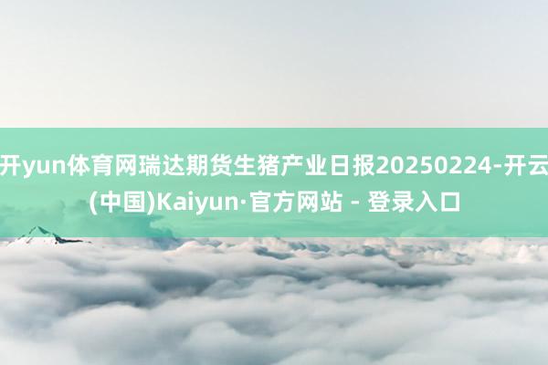 开yun体育网瑞达期货生猪产业日报20250224-开云(中国)Kaiyun·官方网站 - 登录入口