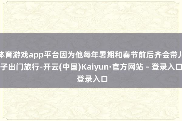 体育游戏app平台因为他每年暑期和春节前后齐会带儿子出门旅行-开云(中国)Kaiyun·官方网站 - 登录入口
