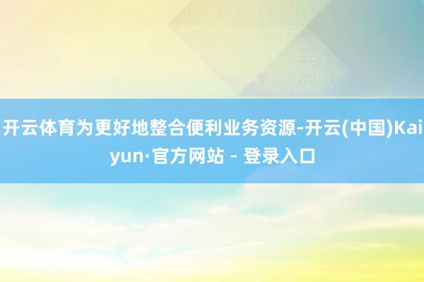 开云体育为更好地整合便利业务资源-开云(中国)Kaiyun·官方网站 - 登录入口