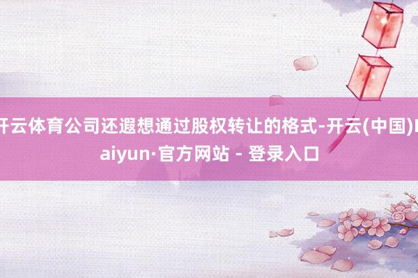 开云体育公司还遐想通过股权转让的格式-开云(中国)Kaiyun·官方网站 - 登录入口
