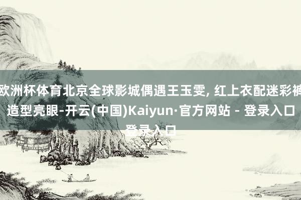 欧洲杯体育北京全球影城偶遇王玉雯, 红上衣配迷彩裤造型亮眼-开云(中国)Kaiyun·官方网站 - 登录入口