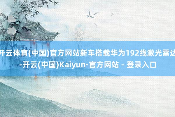 开云体育(中国)官方网站新车搭载华为192线激光雷达-开云(中国)Kaiyun·官方网站 - 登录入口