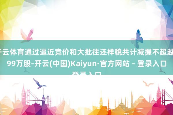 开云体育通过逼近竞价和大批往还样貌共计减握不超越799万股-开云(中国)Kaiyun·官方网站 - 登录入口