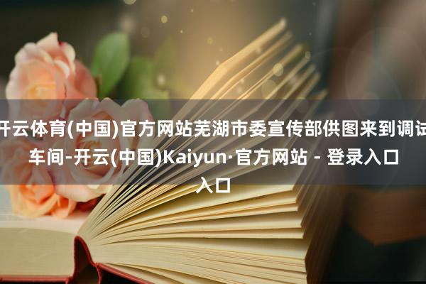 开云体育(中国)官方网站芜湖市委宣传部供图来到调试车间-开云(中国)Kaiyun·官方网站 - 登录入口