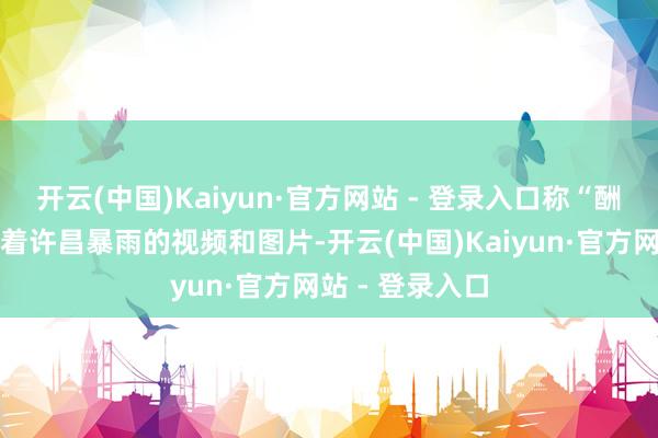 开云(中国)Kaiyun·官方网站 - 登录入口称“酬酢媒体上充斥着许昌暴雨的视频和图片-开云(中国)Kaiyun·官方网站 - 登录入口