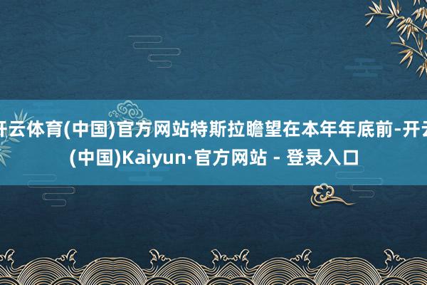 开云体育(中国)官方网站特斯拉瞻望在本年年底前-开云(中国)Kaiyun·官方网站 - 登录入口