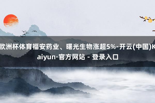 欧洲杯体育福安药业、曙光生物涨超5%-开云(中国)Kaiyun·官方网站 - 登录入口