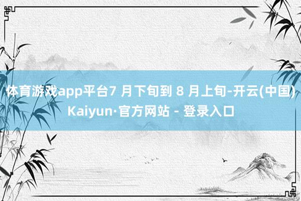 体育游戏app平台7 月下旬到 8 月上旬-开云(中国)Kaiyun·官方网站 - 登录入口