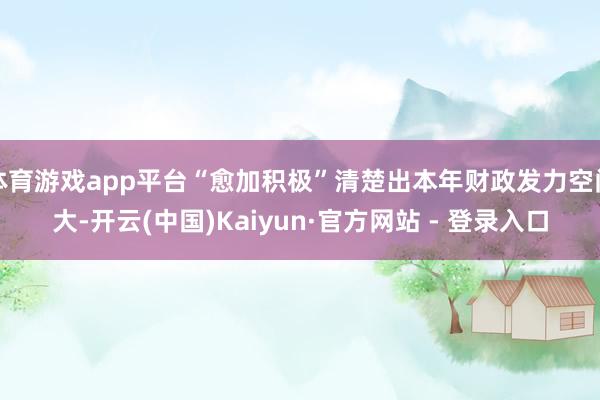 体育游戏app平台“愈加积极”清楚出本年财政发力空间大-开云(中国)Kaiyun·官方网站 - 登录入口