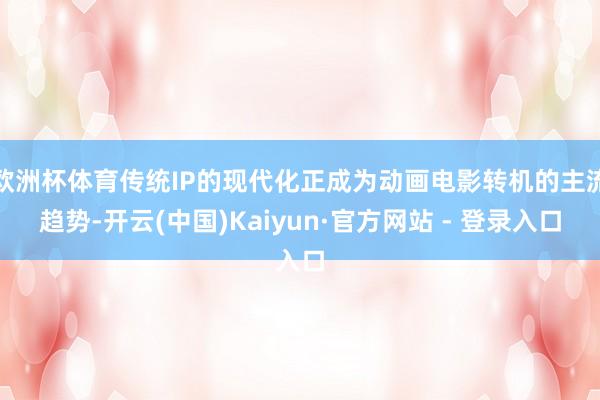 欧洲杯体育传统IP的现代化正成为动画电影转机的主流趋势-开云(中国)Kaiyun·官方网站 - 登录入口