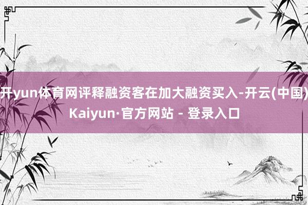 开yun体育网评释融资客在加大融资买入-开云(中国)Kaiyun·官方网站 - 登录入口