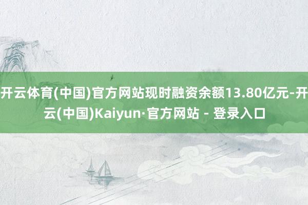 开云体育(中国)官方网站现时融资余额13.80亿元-开云(中国)Kaiyun·官方网站 - 登录入口