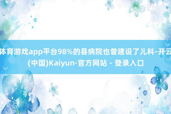 体育游戏app平台98%的县病院也曾建设了儿科-开云(中国)Kaiyun·官方网站 - 登录入口