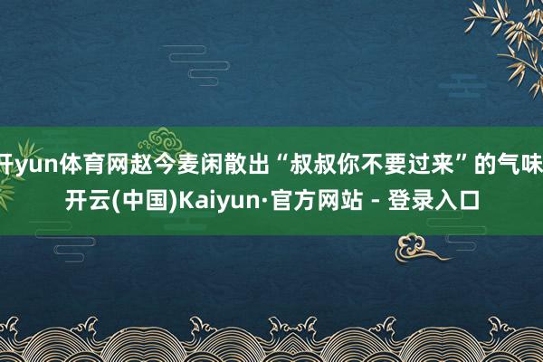 开yun体育网赵今麦闲散出“叔叔你不要过来”的气味-开云(中国)Kaiyun·官方网站 - 登录入口