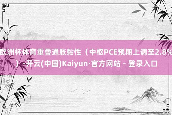 欧洲杯体育重叠通胀黏性（中枢PCE预期上调至2.8%）-开云(中国)Kaiyun·官方网站 - 登录入口