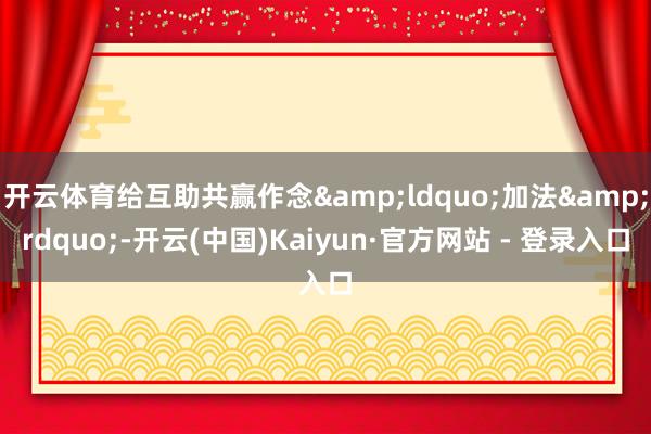 开云体育给互助共赢作念&ldquo;加法&rdquo;-开云(中国)Kaiyun·官方网站 - 登录入口