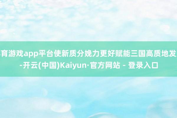 体育游戏app平台使新质分娩力更好赋能三国高质地发展-开云(中国)Kaiyun·官方网站 - 登录入口
