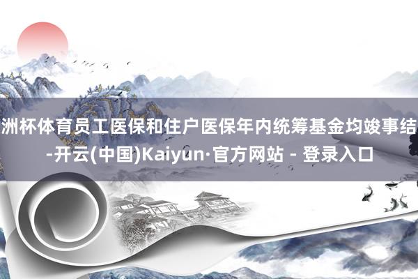 欧洲杯体育员工医保和住户医保年内统筹基金均竣事结余-开云(中国)Kaiyun·官方网站 - 登录入口