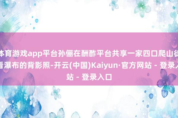 体育游戏app平台孙俪在酬酢平台共享一家四口爬山徒步看瀑布的背影照-开云(中国)Kaiyun·官方网站 - 登录入口