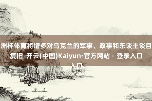 欧洲杯体育将增多对乌克兰的军事、政事和东谈主谈目的复旧-开云(中国)Kaiyun·官方网站 - 登录入口
